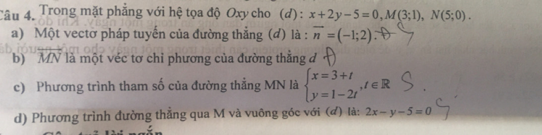 Trong mặt phẳng với hệ tọa độ Oxy cho (d) : x+2y-5=0, M(3;1), N(5;0). 
a) Một vectờ pháp tuyến của đường thắng (đ) là : vector n=(-1;2)
b) MN là một véc tơ chi phương của đường thẳng đ 
c) Phương trình tham số của đường thẳng MN là beginarrayl x=3+t y=1-2tendarray.  ,t∈ R
d) Phương trình đường thẳng qua M và vuông góc với (đ) là: 2x-y-5=0