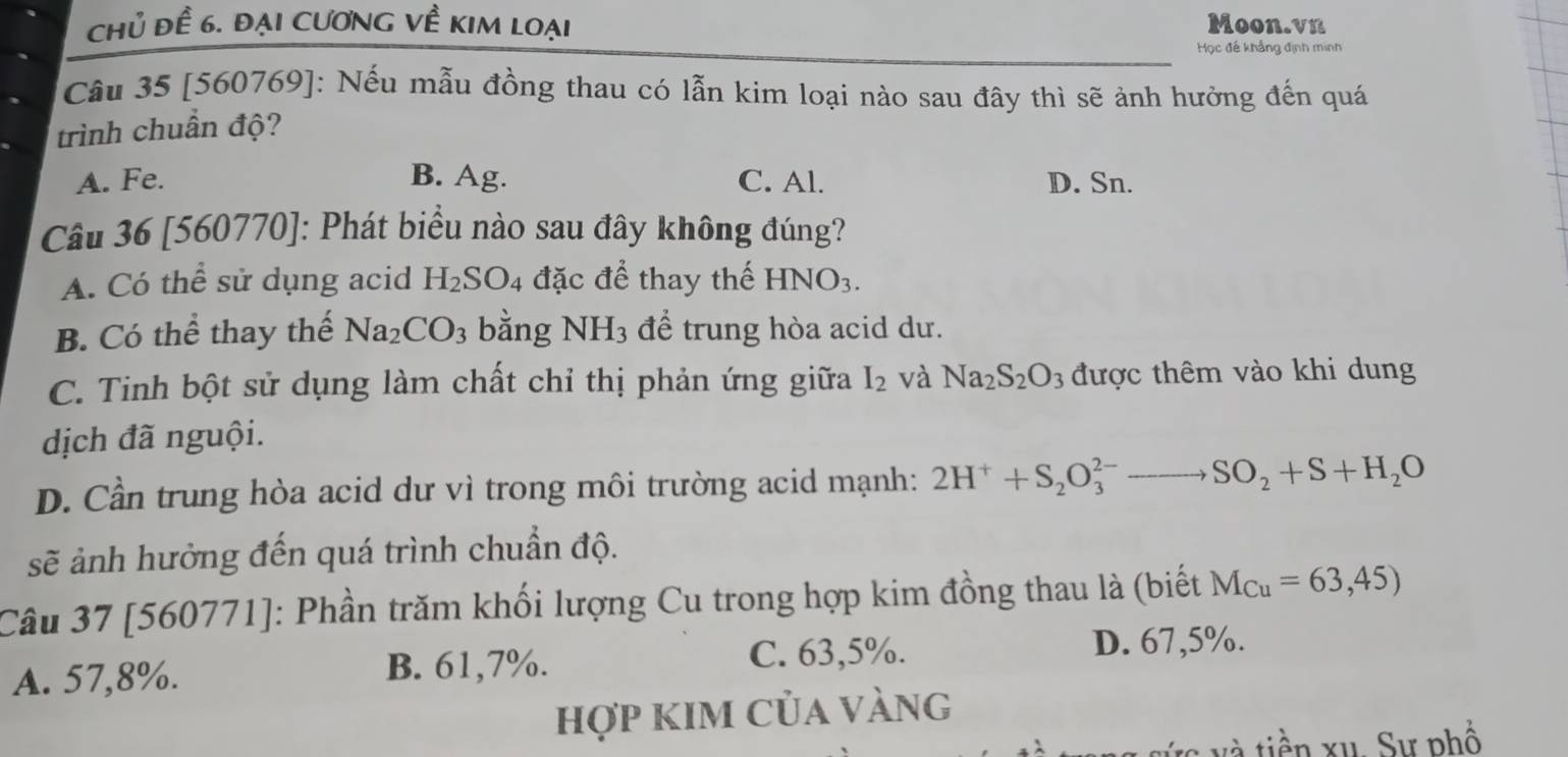 Chủ đề 6. đại cương về kim loại Moon.vn
Học đế khẳng định minh
Câu 35 [560769]: Nếu mẫu đồng thau có lẫn kim loại nào sau đây thì sẽ ảnh hưởng đến quá
trình chuẩn độ?
A. Fe. B. Ag. C. Al. D. Sn.
Câu 36 [560770]: Phát biểu nào sau đây không đúng?
A. Có thể sử dụng acid H_2SO_4 đặc để thay thế HNO_3.
B. Có thể thay thế Na_2CO_3 bằng NH_3 để trung hòa acid dư.
C. Tinh bột sử dụng làm chất chỉ thị phản ứng giữa I_2 và Na_2S_2O_3 được thêm vào khi dung
dịch đã nguội.
D. Cần trung hòa acid dư vì trong môi trường acid mạnh: 2H^++S_2O_3^((2-)to SO_2)+S+H_2O
sẽ ảnh hưởng đến quá trình chuẩn độ.
Câu 37 [560771]: Phần trăm khối lượng Cu trong hợp kim đồng thau là (biết M_Cu=63,45)
A. 57,8%.
B. 61,7%. C. 63,5%. D. 67,5%.
hợp kIm của vàng
và tiền xu, Sự phố