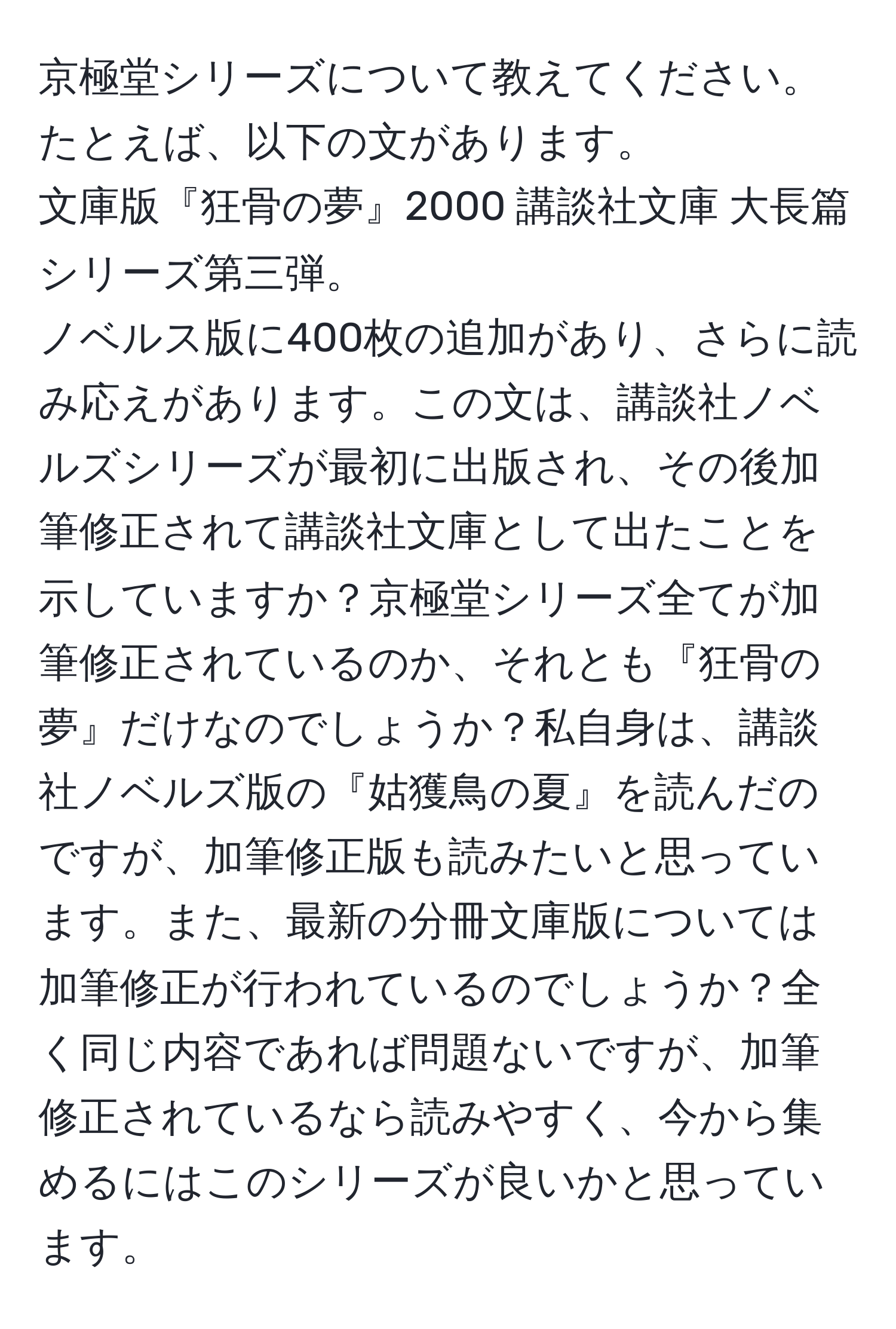 京極堂シリーズについて教えてください。  
たとえば、以下の文があります。  
文庫版『狂骨の夢』2000 講談社文庫 大長篇シリーズ第三弾。  
ノベルス版に400枚の追加があり、さらに読み応えがあります。この文は、講談社ノベルズシリーズが最初に出版され、その後加筆修正されて講談社文庫として出たことを示していますか？京極堂シリーズ全てが加筆修正されているのか、それとも『狂骨の夢』だけなのでしょうか？私自身は、講談社ノベルズ版の『姑獲鳥の夏』を読んだのですが、加筆修正版も読みたいと思っています。また、最新の分冊文庫版については加筆修正が行われているのでしょうか？全く同じ内容であれば問題ないですが、加筆修正されているなら読みやすく、今から集めるにはこのシリーズが良いかと思っています。