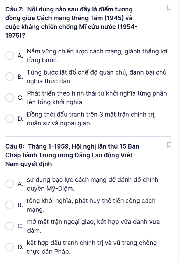 Nội dung nào sau đây là điểm tương
đồng giữa Cách mạng tháng Tám (1945) và
cuộc kháng chiến chống Mĩ cứu nước (1954-
1975)?
Năm vững chiến lược cách mạng, giành thắng lợi
A.
từng bước.
Từng bước lật đổ chế độ quân chủ, đánh bại chủ
B.
nghĩa thực dân.
Phát triển theo hình thái từ khởi nghĩa từng phần
C.
lên tổng khởi nghĩa.
D. Đồng thời đấu tranh trên 3 mặt trận chính trị,
quân sự và ngoại giao.
Câu 8: Tháng 1-1959, Hội nghị lần thứ 15 Ban
Chấp hành Trung ương Đảng Lao động Việt
Nam quyết định
sử dụng bạo lực cách mạng để đánh đổ chính
A.
quyền Mỹ-Diệm.
B. tổng khởi nghĩa, phát huy thế tiến công cách
mạng.
C. mở mặt trận ngoại giao, kết hợp vừa đánh vừa
đàm.
D. kết hợp đấu tranh chính trị và vũ trang chống
thực dân Pháp.