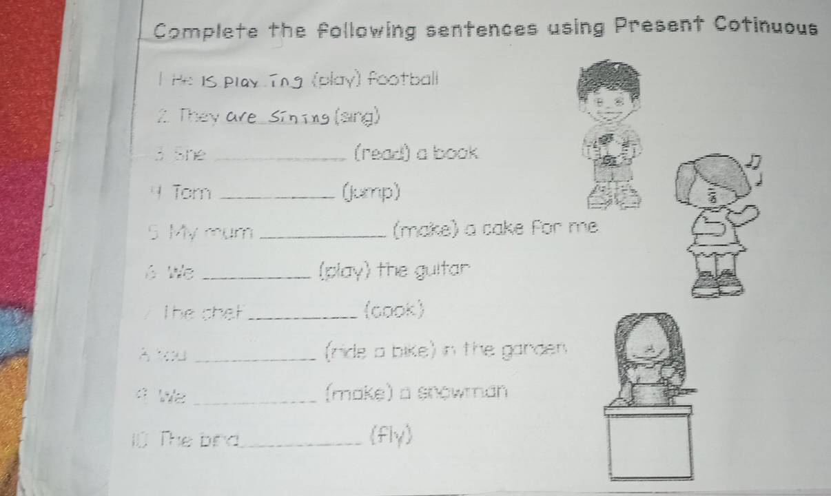 Complete the following sentences using Present Cotinuous 
l He is play Tng (play) football 
2. They are _ Si n ing (sing) 
3 She _(read) a book 
4 Tom _(Jump) 
S. My mum_ (make) a cake for me 
é We _(play) the guitar 
The chet _(cook) 
A You _(ride a bike) in the ganden 
a We _(make) a snowman 
l The bird_ fly