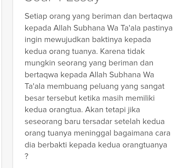 Setiap orang yang beriman dan bertaqwa 
kepada Allah Subhana Wa Ta'ala pastinya 
ingin mewujudkan baktinya kepada 
kedua orang tuanya. Karena tidak 
mungkin seorang yang beriman dan 
bertaqwa kepada Allah Subhana Wa 
Ta'ala membuang peluang yang sangat 
besar tersebut ketika masih memiliki 
kedua orangtua. Akan tetapi jika 
seseorang baru tersadar setelah kedua 
orang tuanya meninggal bagaimana cara 
dia berbakti kepada kedua orangtuanya 
?