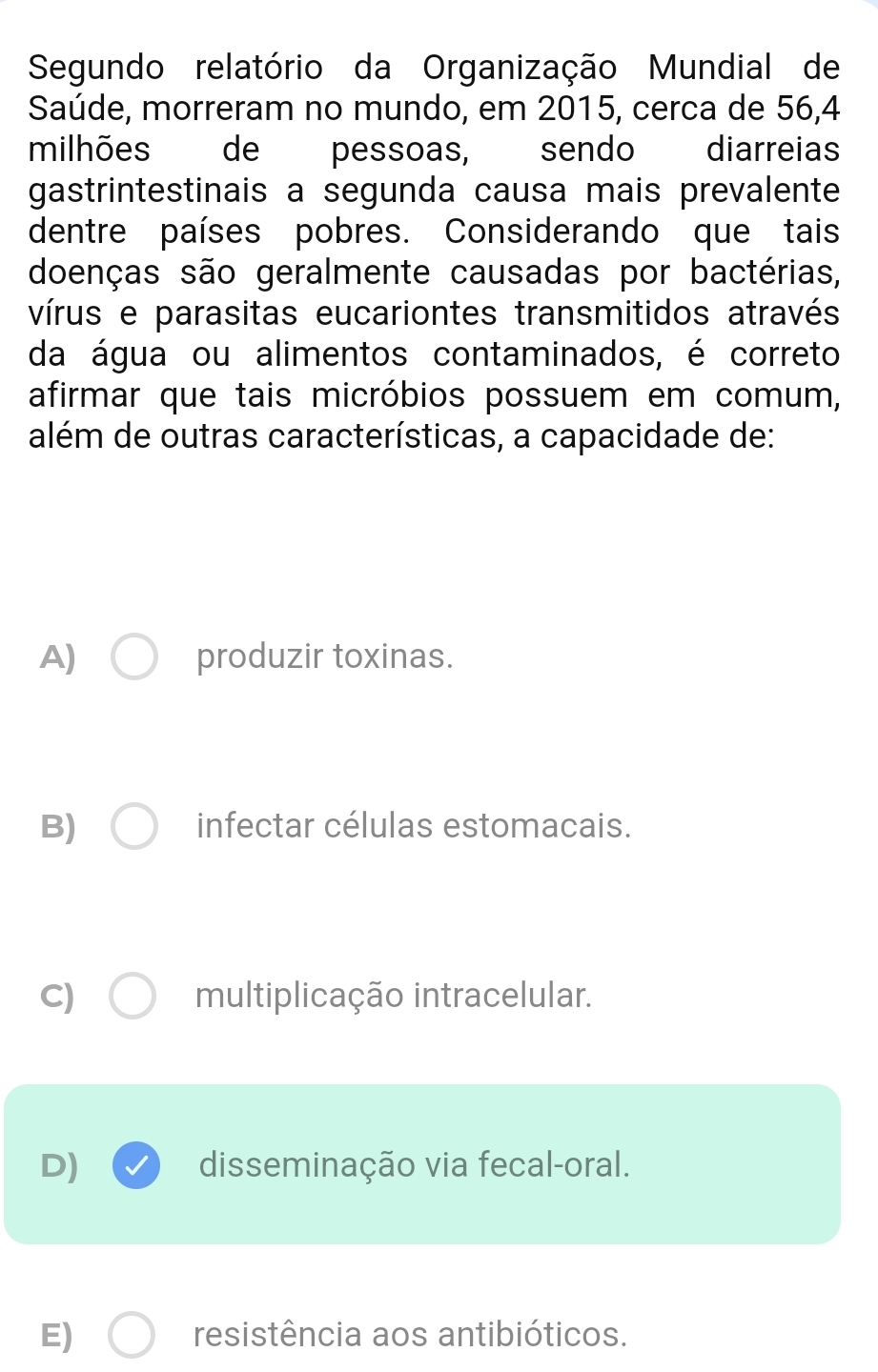 Segundo relatório da Organização Mundial de
Saúde, morreram no mundo, em 2015, cerca de 56, 4
milhões de pessoas, sendo diarreias
gastrintestinais a segunda causa mais prevalente
dentre países pobres. Considerando que tais
doenças são geralmente causadas por bactérias,
vírus e parasitas eucariontes transmitidos através
da água ou alimentos contaminados, é correto
afirmar que tais micróbios possuem em comum,
além de outras características, a capacidade de:
A) produzir toxinas.
B) infectar células estomacais.
C) multiplicação intracelular.
D) disseminação via fecal-oral.
E) resistência aos antibióticos.