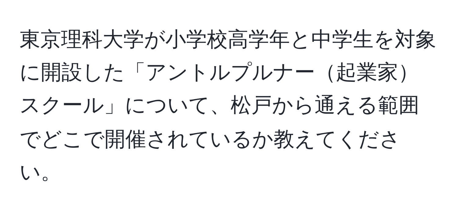 東京理科大学が小学校高学年と中学生を対象に開設した「アントルプルナー起業家スクール」について、松戸から通える範囲でどこで開催されているか教えてください。