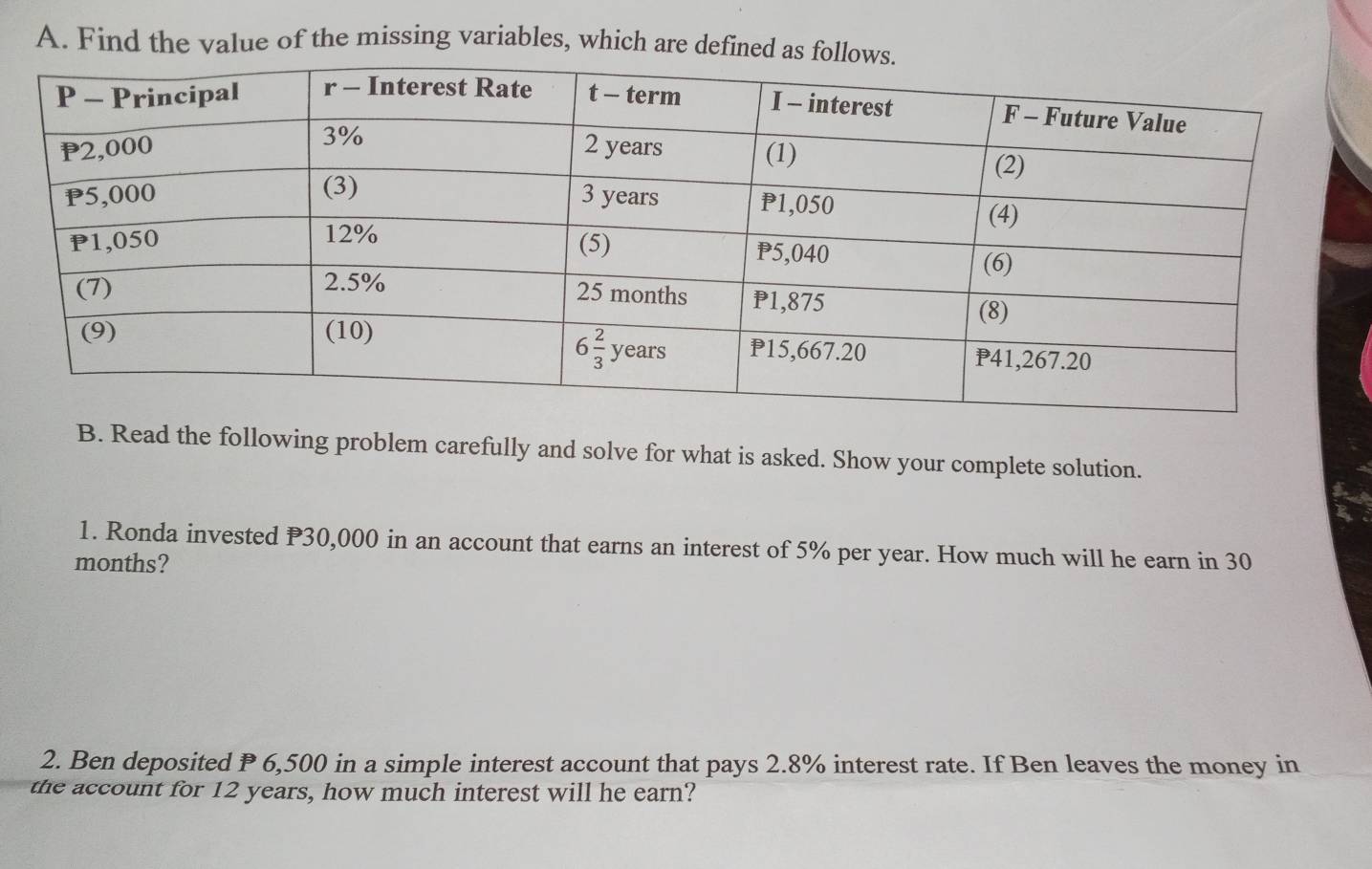 Find the value of the missing variables, which are defined a
B. Read the following problem carefully and solve for what is asked. Show your complete solution.
1. Ronda invested P30,000 in an account that earns an interest of 5% per year. How much will he earn in 30
months?
2. Ben deposited P 6,500 in a simple interest account that pays 2.8% interest rate. If Ben leaves the money in
the account for 12 years, how much interest will he earn?