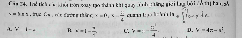 Thể tích của khối tròn xoay tạo thành khi quay hình phẳng giới hạn bởi đồ thị hàm số
y=tan x , trục Ox , các đường thắng x=0, x= π /4  quanh trục hoành là
A. V=4-π. B. V=1- π /4 . V=π - π^2/4 . 
C.
D. V=4π -π^2.