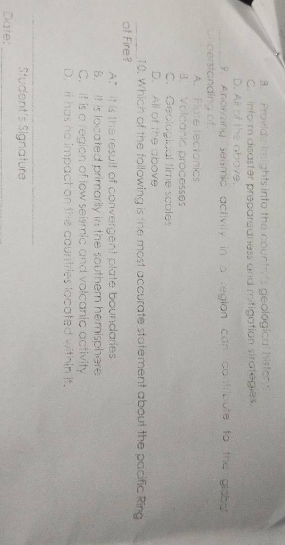 B. Provide insights into the country's geological history
C. Inform disaster preparedness and mitigation strategies.
D. All of the above.
_9. Anolyzing seismic activity in a region can contribute to the globut
Uhoerstanding of.
A. Plate tectonics
B. Volcanic processes
C. Geological time scales
D. All of the above
_10. Which of the following is the most accurate statement about the pacific Ring
of Fire?
A.” It is the result of convergent plate boundaries
B. It is located primarily in the southern hemisphere
C. It is a region of low seismic and volcanic activity
D. It has he impact on the countries located within it.
_
_
Student's Signature
Date;_