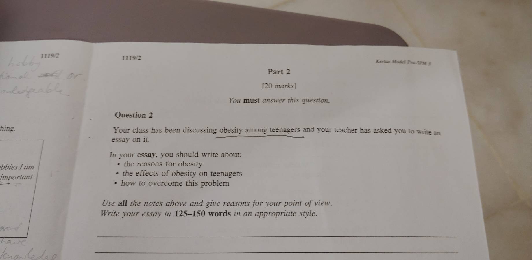 1119/2 1119/2 
Kertas Modell Pra-SPM 3 
Part 2 
[20 marks] 
You must answer this question. 
Question 2 
hing. Your class has been discussing obesity among teenagers and your teacher has asked you to write an 
essay on it. 
In your essay, you should write about: 
bbies I am the reasons for obesity 
important 
the effects of obesity on teenagers 
how to overcome this problem 
Use all the notes above and give reasons for your point of view. 
Write your essay in 125-150 words in an appropriate style. 
_ 
_