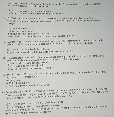 3.- Una prueba contiene 20 prequntas de verdadero y falso. Si un estudiante contesta las preguntas
adivinando, calcula la probabilidad de que:
a) Contesta correctamente las 10 preguntas
b) Contesta correctamente 5 o menos preguntas. Grafica.
4.- En México, la probabilidad de que una pareja que contrae matrimonio se divorcie es de 0.14.
Si se eligen al azar a 4 parejas recién casadas, determina la probabilidad de que de estas cuatro
parejas:
a) Ninguna se divorcie
b) Las cuatro se divorcien
c) Ninguna se divorcie o las 4 se divorcien
d) Grafica la probabilidad de divorcio desde cero hasta las 4 parejas.
5.- Suponer que 10 aparatos de radar están operando independientemente uno del otro y que la
probabilidad de que uno solo de esos aparatos detecte un cohete enemigo es de 0.80.
a) Calcula la media y desviación estándar
b) ¿Cuál es la probabilidad de que 9 aparatos detecten al cohete?
6.- Un equipo profesional de futbol está programado para jugar 15 partidos en el pais de Irlanda, en el
cual el 55% de los días está lloviendo. Calcula la probabilidad de que:
a) Tres partidos se jueguen bajo la lluvia
b) Menos de 3 se jueguen bajo la lluvia
c) Grafica la probabilidad para los 15 partidos.
7.- En una clase el 60% son mujeres. Calcula la probabilidad de que en un grupo de 10 estudiantes,
se seleccionara aleatoriamente:
a) 5 mujeres
b) Entre 4 y 6 mujeres
c) Calcula la media y desviación estándar
8.- Se considera que el 10% de todas las personas que piden presupuestos a un vendedor de servicios
funerarios terminan comprando algún paquete (cremación, velación, cripta, mausoleo, etc.). Si 30
personas han pedido presupuesto, estima la probabilidad de que:
a) 5 o menos personas compren un servicio funerario.
b) Exactamente 20 no compren servicio funerario.
c) Realiza la gráfica de distribución de probabilidad de compra de servicios desde 0 a 30 personas.
d) Calcula la media y desviación estándar.