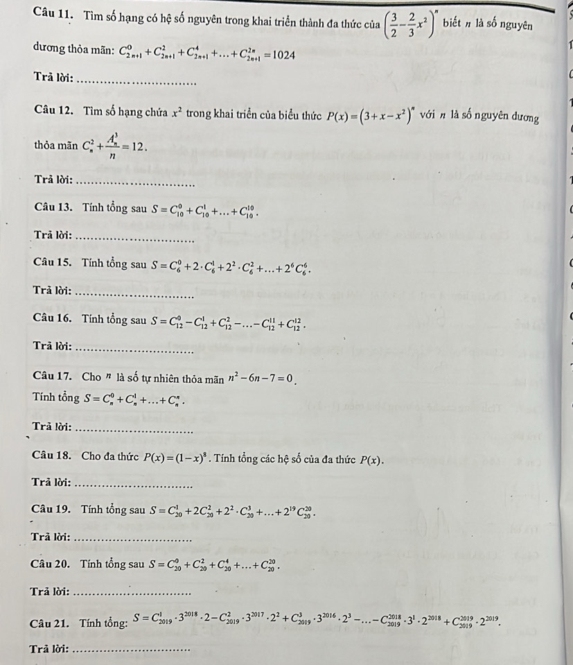 Tìm số hạng có hệ số nguyên trong khai triển thành đa thức của ( 3/2 - 2/3 x^2)^n biết nlà số nguyên
dương thỏa mãn: C_(2n+1)^0+C_(2n+1)^2+C_(2n+1)^4+...+C_(2n+1)^(2n)=1024
Trả lời:_
Câu 12. Tìm số hạng chứa x^2 trong khai triển của biểu thức P(x)=(3+x-x^2)^n với n là số nguyên dương
thỏa mãn C_n^(2+frac (A_n)^3)n=12.
Trả lời:_
Câu 13. Tính tổng sau S=C_(10)^0+C_(10)^1+...+C_(10)^(10).
Trả lời:_
Câu 15. Tính tổng sau S=C_6^(0+2· C_6^1+2^2)· C_6^(2+...+2^6)C_6^(6.
Trả lời:_
Câu 16. Tính tổng sau S=C_(12)^0-C_(12)^1+C_(12)^2-...-C_(12)^(11)+C_(12)^(12).
Trả lời:_
Câu 17. Cho " là số tự nhiên thỏa mãn n^2)-6n-7=0_ 
Tính tổng S=C_n^(0+C_n^1+...+C_n^n.
Trả lời:_
Câu 18. Cho đa thức P(x)=(1-x)^8). Tính tổng các hệ số của đa thức P(x).
Trả lời:_
Câu 19. Tính tổng sau S=C_(20)^1+2C_(20)^2+2^2· C_(20)^3+...+2^(19)C_(20)^(20).
Trả lời:_
Câu 20. Tính tổng sau S=C_(20)^0+C_(20)^2+C_(20)^4+...+C_(20)^(20).
Trả lời:_
Câu 21. Tính tổng: S=C_(2019)^1· 3^(2018)· 2-C_(2019)^2· 3^(2017)· 2^2+C_(2019)^3· 3^(2016)· 2^3-...-C_(2019)^(2018)· 3^1· 2^(2018)+C_(2019)^(2019)· 2^(2019)·
Trả lời:_