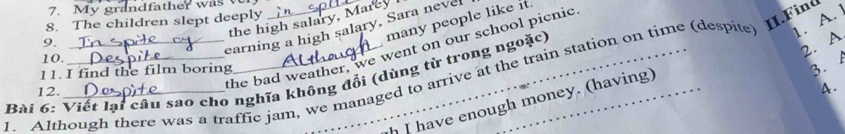 My grandfather was v
1. A.
many people like it.
8. The children slept deeply
the high salary, Marey
9.
earning a high salary, Sara nevel
2. A
the bad weather, we went on our school picnic
10.
1. Although there was a traffic jam, we managed to arrive at the train station on time (despite) II.Fin
11. I find the film boring
3. 
Bài 6: Viết lại câu sao cho nghĩa không đổi (dùng từ trong ngoặc)
12.
A.
I have enough money. (having)