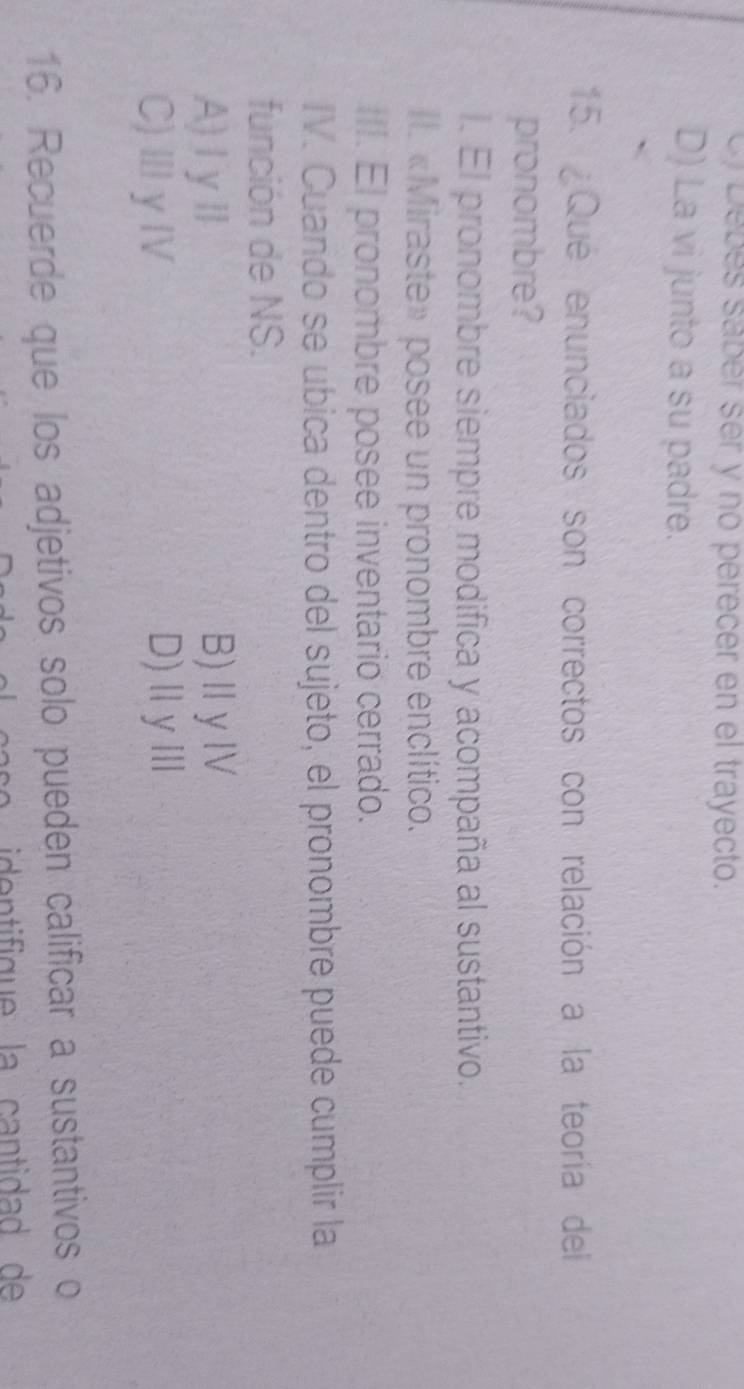 Cf Debés saber ser y no perecer en el trayecto.
D) La vi junto a su padre.
15. ¿Que enunciados son correctos con relación a la teoría del
pronombre?
l. El pronombre siempre modifica y acompaña al sustantivo.
Il. «Miraste» posee un pronombre enclítico.
III. El pronombre posee inventario cerrado.
IV. Cuando se ubica dentro del sujeto, el pronombre puede cumplir la
función de NS.
A)ⅠyⅡ B)ⅡyⅣ
C)ⅢγⅣ D)ⅡyⅢ
16. Recuerde que los adjetivos solo pueden calificar a sustantivos o