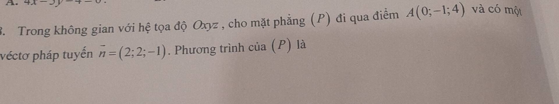 A 4x-
3. Trong không gian với hệ tọa độ Oxyz , cho mặt phẳng (P) đi qua điểm A(0;-1;4) và có một 
véctơ pháp tuyến vector n=(2;2;-1). Phương trình của (P) là