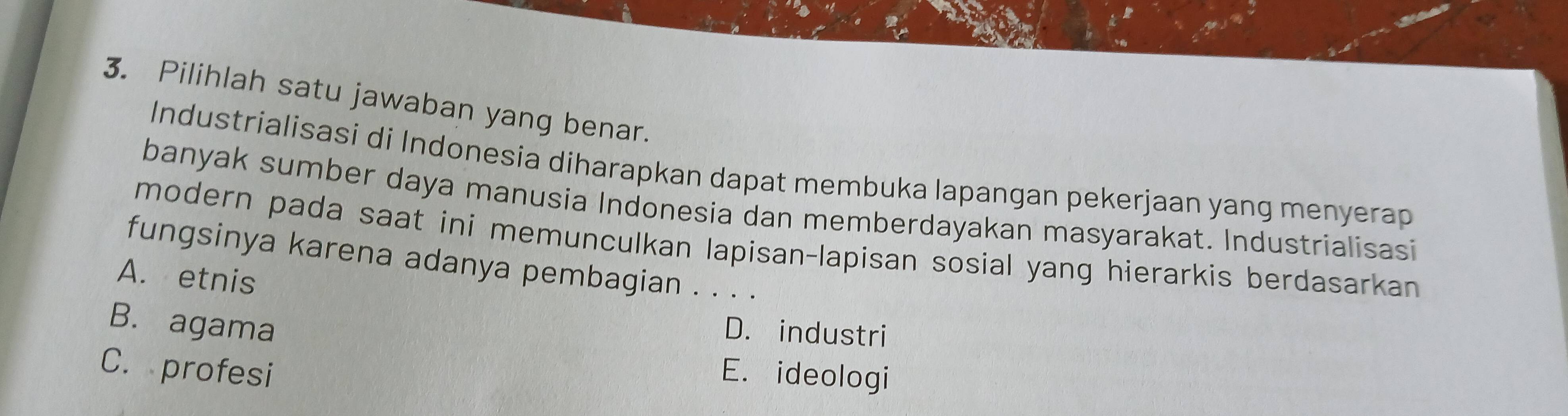 Pilihlah satu jawaban yang benar.
Industrialisasi di Indonesia diharapkan dapat membuka lapangan pekerjaan yang menyerap
banyak sumber daya manusia Indonesia dan memberdayakan masyarakat. Industrialisasi
modern pada saat ini memunculkan lapisan-lapisan sosial yang hierarkis berdasarkan 
fungsinya karena adanya pembagian . . . .
A. etnis
B. agama
D. industri
C. profesi E. ideologi