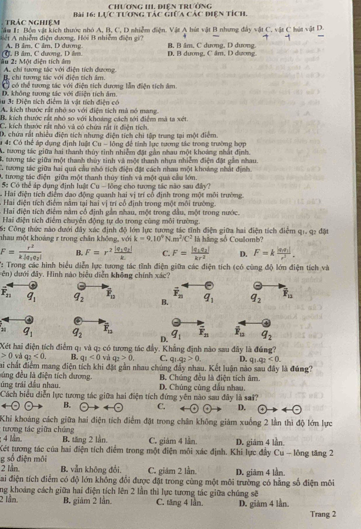 CHƯơNG III. ĐiêN TRườNG
Bài 16: Lực tương tác giữa các điện tích.
trác nghiệm
Câu 1: Bốn vật kích thước nhỏ A, B, C, D nhiễm điện. Vật A hút vật B nhưng đầy vật C, vật C hút vật D.
Biết A nhiễm điện dương. Hỏi B nhiễm điện gì?
A. B âm, C âm, D dương. B. B âm, C dương, D dương.
C. B âm, C dương, D âm. D. B dương, C âm, D dương.
âu 2: Một điện tích âm
A. chi tương tác với điện tích dương.
B. chi tương tác với điện tích âm.
có thể tương tác với điện tích dương lẫn điện tích âm.
D. không tương tác với điiện tích âm.
lu 3: Điện tích điểm là vật tích điện có
A. kích thước rất nhỏ so với điện tích mà nó mang.
B. kích thước rất nhỏ so với khoảng cách tới điểm mà ta xét.
C. kích thước rất nhỏ và có chứa rất ít điện tích.
D. chứa rất nhiều điện tích nhưng điện tích chi tập trung tại một điểm.
u 4: Có thể áp dụng định luật Cu - lông đề tính lực tương tác trong trường hợp
A. tương tác giữa hai thanh thủy tinh nhiễm đặt gần nhau một khoảng nhất định.
3. tương tác giữa một thanh thủy tinh và một thanh nhựa nhiễm điện đặt gần nhau.
C. tương tác giữa hai quả cầu nhỏ tích điện đặt cách nhau một khoảng nhất định.
0. tương tác điện giữa một thanh thủy tinh và một quả cầu lớn.
5: Có thể áp dụng định luật Cu - lông cho tương tác nào sau đây?
Hai điện tích điểm dao động quanh hai vị trí cố định trong một môi trường.
A Hai điện tích điểm nằm tại hai vị trí cố định trong một môi trường.
Hai điện tích điểm nằm cố định gần nhau, một trong dầu, một trong nước.
Hai điện tích điểm chuyển động tự do trong cùng môi trường.
6: Công thức nào dưới đây xác định độ lớn lực tương tác tĩnh điện giữa hai điện tích điểm q1, q2 đặt
nhau một khoảng r trong chân không, với k=9.10^9N· m^2/C^2 là hằng số Coulomb?
F=frac r^2k.|q_1q_2|
B. F=r^2frac |q_1q_2|k. C. F=frac |q_1q_2|kr^2 D. F=kfrac |q_1q_2|r^2.
V: Trong các hình biểu diễn lực tương tác tĩnh điện giữa các điện tích (có cùng độ lớn điện tích và
vên) dưới đây. Hình nào biểu diễn không chính xác?
vector F_21 q_1
q_2 vector F_12
vector F_21 q_1
B.
q_2 vector F_12
21 2
q_1
q_2 vector F_12
D. q_1 vector F_21
vector F_12 q_2
Xét hai điện tích điểm q1 và q2 có tương tác đẩy. Khẳng định nào sau đây là đúng?
0 và q_2<0. B. q_1<0</tex> và q_2>0. C. q_1.q_2>0. D. q_1.q_2<0.
Sai chất điểm mang điện tích khi đặt gần nhau chúng đẩy nhau. Kết luận nào sau đây là đúng?
lúng đều là điện tích dương. B. Chúng đều là điện tích âm.
úng trái dấu nhau. D. Chúng cùng dấu nhau.
Cách biểu diễn lực tương tác giữa hai điện tích đứng yên nào sau đây là sai?
B. -)- ∠
C.
D. a
Khi khoảng cách giữa hai điện tích điểm đặt trong chân không giảm xuống 2 lần thì độ lớn lực
tương tác giữa chúng
; 4 lần. B. tăng 2 lần. C. giảm 4 lần. D. giảm 4 lần.
Két tương tác của hai điện tích điểm trong một điện môi xác định. Khi lực đầy Cu - lông tăng 2
g số điện môi
2 lần. B. vẫn không đổi. C. giảm 2 lần.
D. giảm 4 lần.
Sai điện tích điểm có độ lớn không đổi được đặt trong cùng một môi trường có hằng số điện môi
ng khoảng cách giữa hai điện tích lên 2 lần thì lực tương tác giữa chúng sẽ
2 lần. B. giảm 2 lần. C. tăng 4 lần.
D. giảm 4 lần.
Trang 2