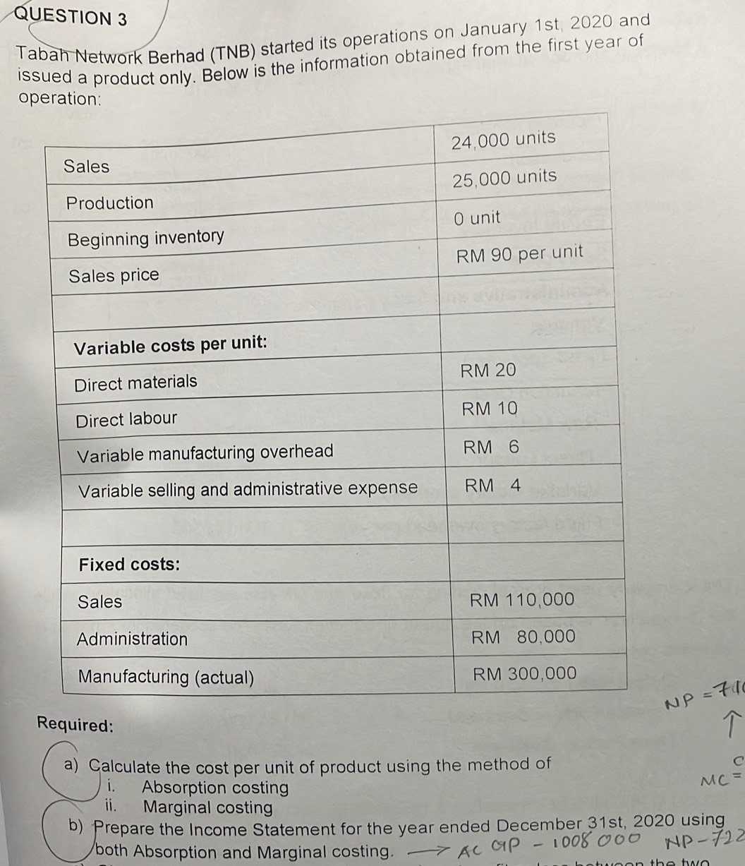 Tabah Network Berhad (TNB) started its operations on January 1st, 2020 and 
issued a product only. Below is the information obtained from the first year of 
o 
Required: 
a) Calculate the cost per unit of product using the method of 
C 
i. Absorption costing 
ii. Marginal costing 
b) Prepare the Income Statement for the year ended December 31st, 2020 using 
both Absorption and Marginal costing.