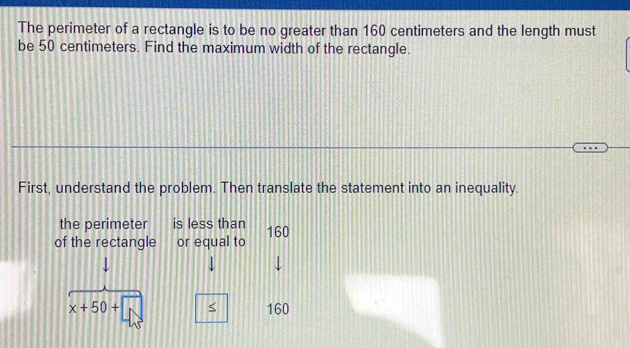 The perimeter of a rectangle is to be no greater than 160 centimeters and the length must 
be 50 centimeters. Find the maximum width of the rectangle. 
First, understand the problem. Then translate the statement into an inequality. 
the perimeter is less than 
of the rectangle or equal to 160
↓
x+50+ < <tex>160