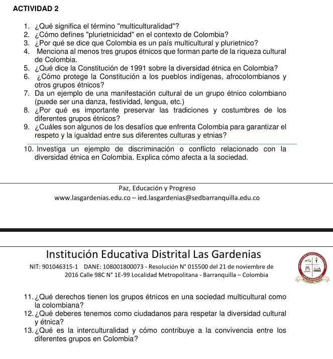 ACTIVIDAD 2
1. ¿Qué significa el término "multiculturalidad"?
2. ¿Cómo defines "plurietnicidad" en el contexto de Colombia?
3. ¿Por qué se dice que Colombia es un país multicultural y plurietnico?
4. Menciona al menos tres grupos étnicos que forman parte de la riqueza cultural
de Colombia.
5. ¿Qué dice la Constitución de 1991 sobre la diversidad étnica en Colombia?
6. ¿Cómo protege la Constitución a los pueblos indígenas, afrocolombianos y
otros grupos étnicos?
7. Da un ejemplo de una manifestación cultural de un grupo étnico colombiano
(puede ser una danza, festividad, lengua, etc.)
8. ¿Por qué es importante preservar las tradiciones y costumbres de los
diferentes grupos étnicos?
9. ¿Cuáles son algunos de los desafíos que enfrenta Colombia para garantizar el
respeto y la igualdad entre sus diferentes culturas y etnias?
10. Investiga un ejemplo de discriminación o conflicto relacionado con la
diversidad étnica en Colombia. Explica cómo afecta a la sociedad.
Paz, Educación y Progreso
www.lasgardenias.edu.co — ied.lasgardenias@sedbarranquilla.edu.co
Institución Educativa Distrital Las Gardenias
NIT: 901046315-1 DANE: 108001800073 - Resolución N° 015500 del 21 de noviembre de
2016 Calle 98C N° 1E-99 Localidad Metropolitana - Barranquilla - Colombia
11. ¿Qué derechos tienen los grupos étnicos en una sociedad multicultural como
la colombiana?
12. ¿Qué deberes tenemos como ciudadanos para respetar la diversidad cultural
y étnica?
13. ¿Qué es la interculturalidad y cómo contribuye a la convivencia entre los
diferentes grupos en Colombia?