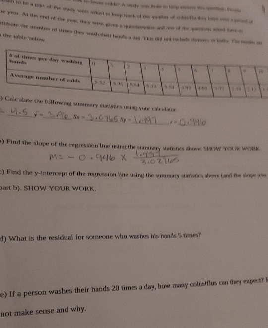 old to towee culde? A sudy wan dons to hely sm this suadini boula
tlken to he a part of the study were asked os leep track of the maher of coddefle dhy have oen a poed o
he year. At the end of the yem, they were given a questionnaue and oae of the quetion siked tame o
stimate the number of times they wash their hands a day. Tis did not inclade shimers o baks. The ungis os
the table below .
.
)ing summary statistics using your calculator.
_
_ overline y= _ Sx= _ Sy= _ r=
o) Find the slope of the regression line using the summary statistics above. SHOW YOUK WORK
c) Find the y-intercept of the regression line using the summary statistics above (and the slope you
part b). SHOW YOUR WORK.
d) What is the residual for someone who washes his hands 5 times?
e) If a person washes their hands 20 times a day, how many colds/flus can they expect? 
not make sense and why.