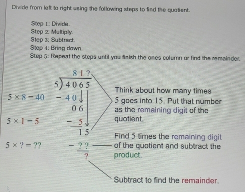 Divide from left to right using the following steps to find the quotient. 
Step 1 : Divide. 
Step 2 : Multiply. 
Step 3: Subtract. 
Step 4 : Bring down. 
Step 5 : Repeat the steps until you finish the ones column or find the remainder. 
Think about how many times
5* 8=40
5 goes into 15. Put that number 
as the remaining digit of the
5* 1=5 quotient. 
Find 5 times the remaining digit 
of the quotient and subtract the
5* ?=? beginarrayr 5x-2encloselongdiv  9encloselongdiv 493 -49 hline 9 -frac -9 hline -1 hline 0endarray  product. 
Subtract to find the remainder.