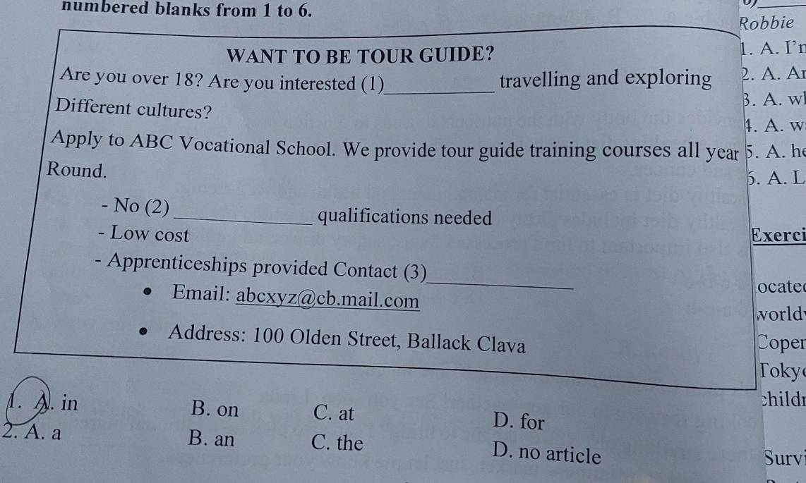 numbered blanks from 1 to 6.
_
Robbie
WANT TO BE TOUR GUIDE? 1. A. I’r
Are you over 18? Are you interested (1)_ travelling and exploring 2. A. Ar
3. A. wl
Different cultures?
4. A. w
Apply to ABC Vocational School. We provide tour guide training courses all year 5. A. he
Round.
5. A. L
- No (2)_ qualifications needed
- Low cost Exerci
_
- Apprenticeships provided Contact (3)
ocate
Email: abcxyz@cb.mail.com
world
Address: 100 Olden Street, Ballack Clava Coper
Toky
child
1. A. in B. on C. at D. for
2. A. a B. an C. the
D. no article
Survi