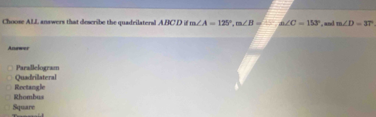 Choose ALL answers that describe the quadrilateral ABC D if m∠ A=125°, m∠ B= , and m∠ D=37°
Answer
Parallelogram
Quadrilateral
Rectangle
Rhombus
Square