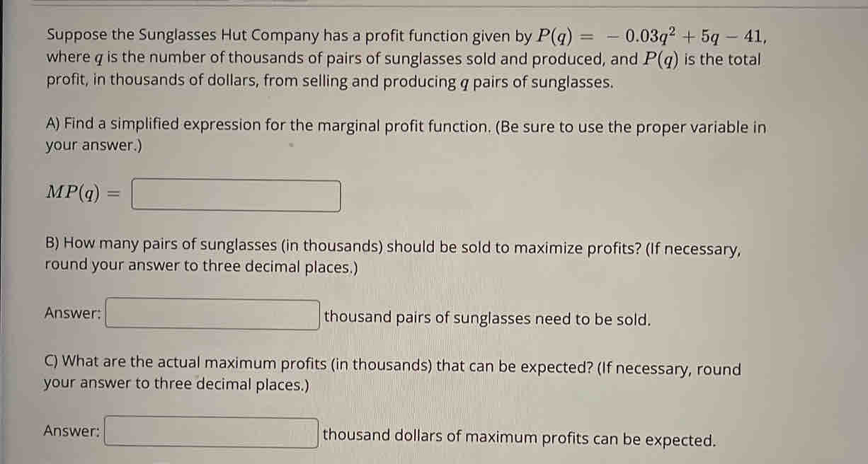 Suppose the Sunglasses Hut Company has a profit function given by P(q)=-0.03q^2+5q-41, 
where q is the number of thousands of pairs of sunglasses sold and produced, and P(q) is the total 
profit, in thousands of dollars, from selling and producing q pairs of sunglasses. 
A) Find a simplified expression for the marginal profit function. (Be sure to use the proper variable in 
your answer.)
MP(q)=□
B) How many pairs of sunglasses (in thousands) should be sold to maximize profits? (If necessary, 
round your answer to three decimal places.) 
Answer: □ thousand pairs of sunglasses need to be sold. 
C) What are the actual maximum profits (in thousands) that can be expected? (If necessary, round 
your answer to three decimal places.) 
Answer: □ thousand dollars of maximum profits can be expected.