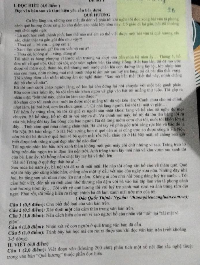 ĐQC HIÊU (4,0 điễm )
Đọc văn bản sau và thực hiện yêu cầu bên dưới:
quê hương
Cả lớp lặng im, những con mắt đổ đồn về phía tôi khi nghe tôi đọc xong bài văn tả phong
cảnh quê hương được cô giáo cho điểm cao nhất lớp hôm nay. Cô giáo đi lại gần, hội tôi thoáng
một chút nghì ngờ:
- Là một học sinh thành phố, làm thể nào mã em có thể viết được một bài văn tả quê hương sâu
sắc, chân thật và gần gũi đến như vậy?!
- Thưa cô... bá em... giúp em ạ!
- Sao? Em vừa nói gì? Bà em viết hộ em â?
- Thưa cô, không ạ!... vâng, đùng s!
Tôi nhìn ra hàng phượng vĩ trước săn trường và chợt nhớ đến mùa hệ năm ây... Tháng 5, bồ
đưa tôi về quê nội. Quê nội tôi, một xóm nghêo bên kia sông Hồng. Biết bao lần, tôi đã mơ ước
được về thâm quê, thâm bá, thể nhưng mới bước chân lên con đường làng lầy lội, lớp nhớp bùn
sau con mưa, nhìn những mái nhà tranh thập tế ẩm ướt sau luỹ trẻ làng, tôi đã bắt đầu thất vọng
Tôi không đám cân nhân nhưng ấm ức nghĩ thằm: "Sao mã bắn thế! Biết thể này, minh chắng
đói bố cho về nữa'.
Bố tôi tưới cười cháo người làng, có lúc lại còn đứng lại nói chuyện với một bác gành phân.
Bữa cơm trưa hôm ấy, bà tôi tấm tắc khen ngon và gấp vào bát tôi miếng thịt luộc. Tôi gập ra
nhãn mặt: "Mỡ thể này, châu ăn làm sao được!"
Bổ chan cho tôi canh cua, mới ăn được một miếng tối đã vội kêu lên: "Canh chưa cho mì chính,
nhạt lâm, lại hoi hoi, con ăn chưa quen...". Cá nhà lặng người. Bồ tôi tái mật vì giận...
Tối hôm ấy trăng rằm, bá tôi kê ghế ra ngoài sân nhật khoại lang và kể cho tôi nghc đú mội
chuyện. Bà kể rãng, bố tôi đã từ nơi này ra đi. Và chính nơi này, bố tôi đã lớn lên bằng lời ru
của bà, bảng đôi tay ẩm bồng của bao người. Bà đã từng mớm cơm cho tôi, nuôi tôi khôn lớn ở
đây... Tình cảm quê mùa những chân thật. Bà chỉ tay về phía góc trời sáng rực lên và bảo đó là
Hà Nội. Bà bảo rằng: " ở Hà Nội sướng hơn ở quê nên ai ai cũng ước ao được sống ở Hà Nội,
còn bà thì bá thích ở quê hơn vì bà quen mắt rồi. Nều cháu cử ở Hà Nội mãi, sẽ chắng bao giờ
biết được ánh trăng ở quê đẹp như thể nào đầu!"
Tôi ngước nhìn lên bầu trời xanh thằm không một gọn máy chỉ chít những vì sao. Trăng treo lợ
lững trên đầu ngọn tre in đậm lên nền trời. Anh trăng trùm lấy mài nhà và khu vườn rau xanh tốt
của bá. Lúc ấy, tôi bỗng năm chặt lấy tay bà và thốt lên:
'Bà ơi! Trăng ở quê đẹp thật bà ạ!...''
Sau mùa hè năm ấy, bà nội tôi đã ra đi mãi mãi. Hè não tôi cũng xin bố cho về thăm quê. Quê
nội tôi bãy giờ cũng khác hằn, chắng còn một tý dầu vết nào của ngày xưa nữa. Những đãy nhà
hai, ba tầng san sát nhau mọc lên như nằm. Không ai còn nhớ nổi bóng đáng luỹ tre xanh...Tôi
cầm bút viết, đồn tắt cả tình cảm nhớ thương sâu đậm với bá vào bái tập lâm văn tả phong cảnh
quê hương hôm ấy... Tôi viết về quê hương tôi với luỹ tre xanh mát rượi và ánh trăng răm địu
ngọt. Phải rồi, tôi bỗng hiệu ra rãng: chính bá đã làm xanh mãi ước mơ của tôi.
( Đào Quốc Thịnh- Nguồn: ''thuonghieucongluan.com.vn))
Câu 1 (0,5 điểm): Cho biết thể loại của văn bản trên.
Cầu 2 (0,5 điểm): Xác định một cầu cảm thán trong văn bản trên.
Câu 3 (1,0 điểm): Nếu cách hiểu của em vi sao người bố của nhân vật ''tôi'' lại ''tái mặt vi
giận''.
Câu 4 (1,0 điểm): Nhận xét về con người ở quê trong văn bản đã dẫn.
Câu 5 (1,0 điểm): Trình bày bài học mã em rút ra được sau khi đọc văn bản trên (viết khoảng
3-5 dòng).
II. VIÉT (6,0 điểm)
Câu 1 (2,0 điểm): Viết đoạn văn (khoảng 200 chữ) phân tích một số nét đặc sắc nghệ thuật
trong văn bản “Quê hương”' thuộc phần đọc hiểu,