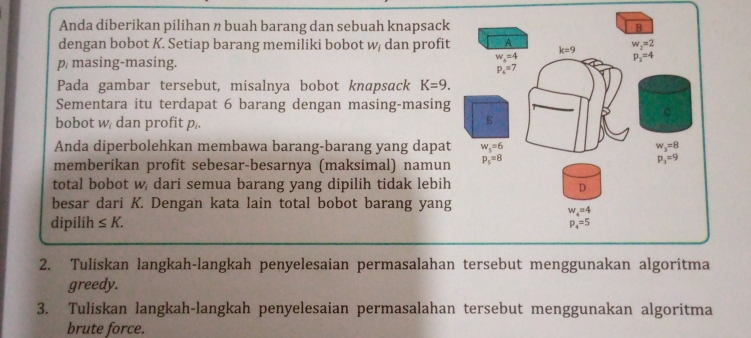 Anda diberikan pilihan n buah barang dan sebuah knapsack B
dengan bobot K. Setiap barang memiliki bobot w/ dan profit A w_2=2
p masing-masing.
w_4=4
p_2=4
p_4=7
Pada gambar tersebut, misalnya bobot knapsack K=9.
Sementara itu terdapat 6 barang dengan masing-masing
bobot w/ dan profit p,.
E
Anda diperbolehkan membawa barang-barang yang dapat w_s=6 w_3=8
memberikan profit sebesar-besarnya (maksimal) namun p_5=8
p_3=9
total bobot w dari semua barang yang dipilih tidak lebih 
besar dari K. Dengan kata lain total bobot barang yang
dipilih ≤ K.
2. Tuliskan langkah-langkah penyelesaian permasalahan tersebut menggunakan algoritma
greedy.
3. Tuliskan langkah-langkah penyelesaian permasalahan tersebut menggunakan algoritma
brute force.