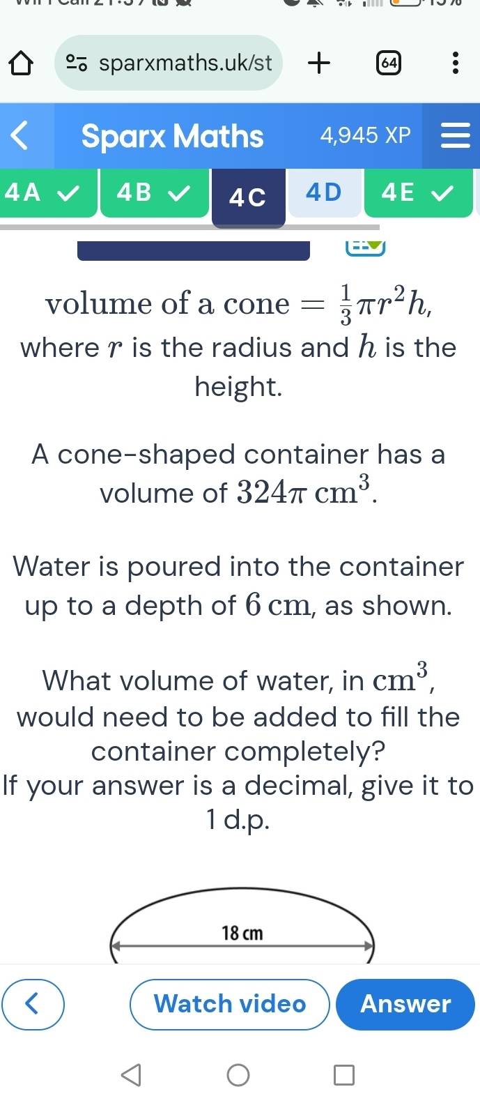 + 64 
Sparx Maths 4,945 XP I 
4A 4B 4C 4D 4E 
volume of a cone = 1/3 π r^2h, 
where r is the radius and h is the 
height. 
A cone-shaped container has a 
volume of 324π cm^3. 
Water is poured into the container 
up to a depth of 6 cm, as shown. 
What volume of water, in cm^3, 
would need to be added to fill the 
container completely? 
If your answer is a decimal, give it to 
1 d.p.
18 cm
Watch video Answer