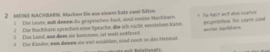 MEINE NACHBARN, Machen Sie aus einem Satz zwei Sätze. 
1 Die Leute, mit denen du gesprochen hast, sind meine Nachbarn. 1 Dạ hast mit den Leuten 
2 Die Nachbarn sprechen eine Sprache, die ich nicht verstehen kann gesprochen. Die Leate sind 
3 Das Land, aus dem sie kommen, ist weit entfernt. meino Nashbarn. 
4 Die Kinder, von denen sie viel erzählen, sind noch in der Heimat. 
atr mit Relativsatz.