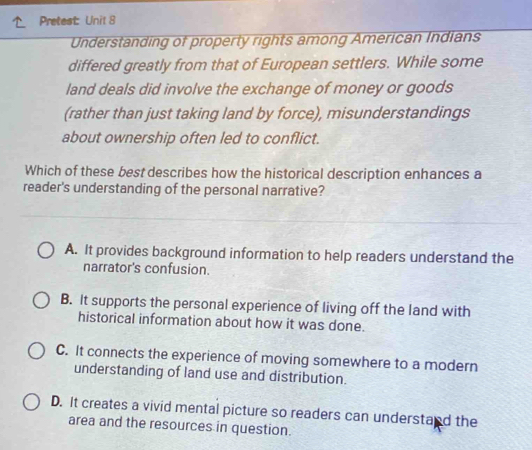 Pretest: Unit 8
Understanding of property rights among American Indians
differed greatly from that of European settlers. While some
land deals did involve the exchange of money or goods
(rather than just taking land by force), misunderstandings
about ownership often led to conflict.
Which of these best describes how the historical description enhances a
reader's understanding of the personal narrative?
A. It provides background information to help readers understand the
narrator's confusion.
B. It supports the personal experience of living off the land with
historical information about how it was done.
C. It connects the experience of moving somewhere to a modern
understanding of land use and distribution.
D. It creates a vivid mental picture so readers can understand the
area and the resources in question.