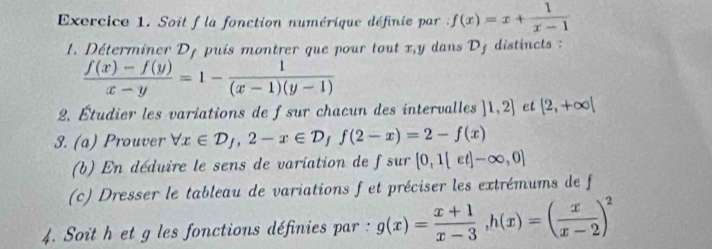 Soit f la fonction numérique définie par : f(x)=x+ 1/x-1 
1. Déterminer D_1 ui montrer que pour tout x, y dans Dj distincts
 (f(x)-f(y))/x-y =1- 1/(x-1)(y-1) 
2. Étudier les variations de fsur chacun des intervalles ]1,2] et [2,+∈fty |
3. (a) Prouver forall x∈ D_f, 2-x∈ D_ff(2-x)=2-f(x)
(b) En déduire le sens de variation de f sur [0,1[et]-∈fty ,0]
(c) Dresser le tableau de variations f et préciser les extrémums de f 
4. Soit h et g les fonctions définies par : g(x)= (x+1)/x-3 , h(x)=( x/x-2 )^2