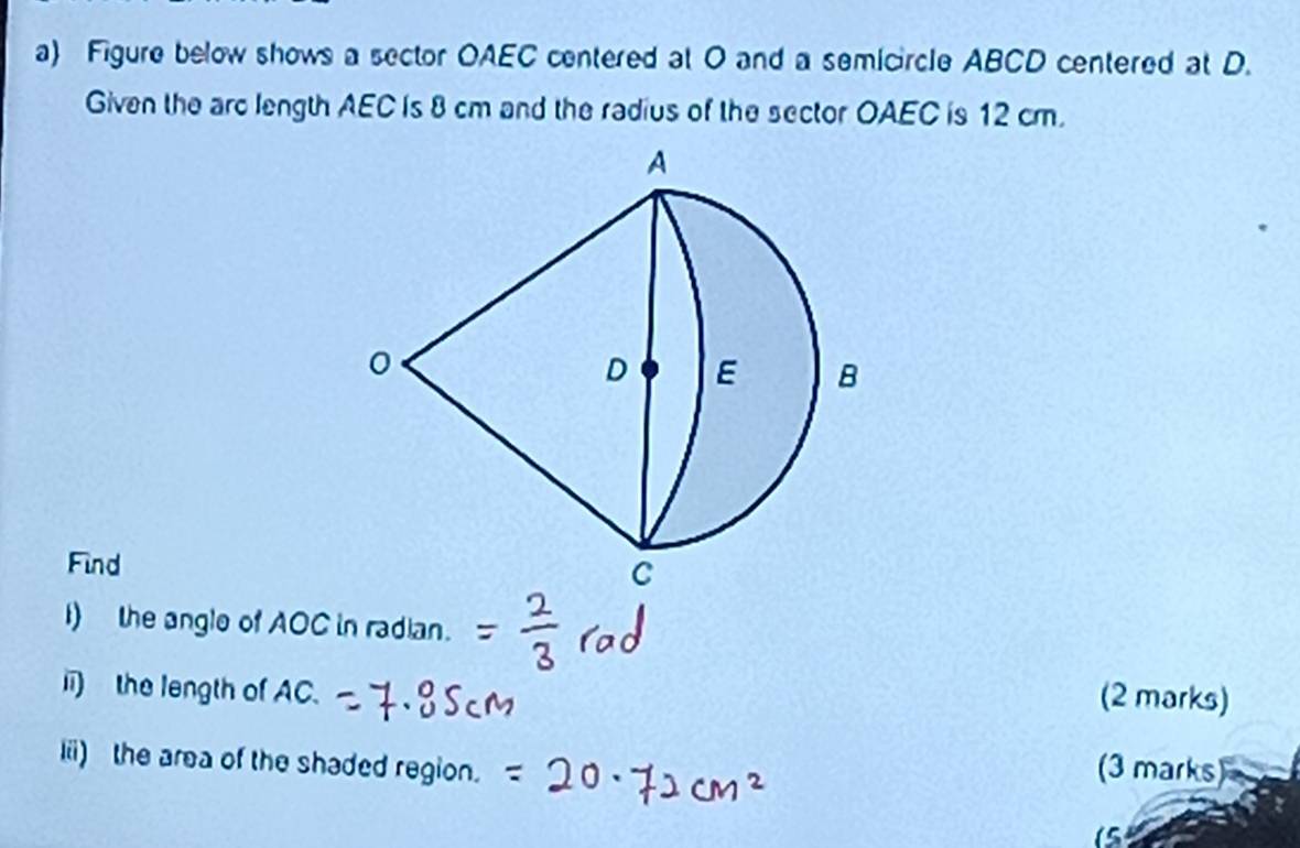 Figure below shows a sector OAEC centered at O and a semicircle ABCD centered at D. 
Given the arc length AEC is 8 cm and the radius of the sector OAEC is 12 cm. 
Find 
I) the angle of AOC in radian. 
i) the length of AC. 
(2 marks) 
Iii) the area of the shaded region. 
(3 marks)