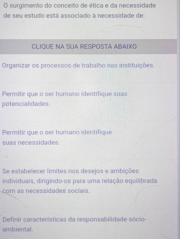 surgimento do conceito de ética e da necessidade
de seu estudo está associado à necessidade de:
CLIQUE NA SUA RESPOSTA ABAIXO
Organizar os processos de trabalho nas instituições.
Permitir que o ser humano identifique suas
potencialidades.
Permitir que o ser humano identifique
suas necessidades.
Se estabelecer limites nos desejos e ambições
individuais, dirigindo-os para uma relação equilibrada
com as necessidades sociais.
Definir características da responsabilidade sócio-
ambiental.