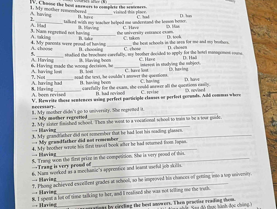 el courses after (8) .
IV. Choose the best answers to complete the sentences.
1. My mother remembered
visited this place.
A. having B. have
C. had D. has
2.
_talked with my teacher helped me understand the lesson better.
A. Had B. Having C. Have D. Has
3. Nam regretted not having_ the university entrance exam.
A. taking B. take C. taken D. took
4. My parents were proud of having _the best schools in the area for me and my brothers.
A. choose B. choosing C. chose D. chosen
5. _studied the brochure carefully, my brother decided to apply for the hotel management course.
A. Having B. Having been C. Have D. Had
6. Having made the wrong decision, he _interest in studying the subject.
A. having lost B. lost C. have lost D. having
7. Not read the text, he couldn’t answer the questions.
A. having had B. having been C. having D. have
8. Having _carefully for the exam, she could answer all the questions easily.
A. been revised B. had revised C. revise D. revised
V. Rewrite these sentences using perfect participle clauses or perfect gerunds. Add commas where
necessary.
1. My mother didn’t go to university. She regretted it.
→ My mother regretted
_
2. My sister finished school. Then she went to a vocational school to train to be a tour guide.
→ Having
_
3. My grandfather did not remember that he had lost his reading glasses.
→ My grandfather did not remember
4. My brother wrote his first travel book after he had returned from Japan.
→ Having
_
5. Trang won the first prize in the competition. She is very proud of this.
→Trang is very proud of
6. Nam worked as a mechanic’s apprentice and learnt useful job skills.
→ Having
_
7. Phong achieved excellent grades at school, so he improved his chances of getting into a top university.
→ Having
8. I spent a lot of time talking to her, and I realised she was not telling me the truth.
→ Having
ersations by circling the best answers. Then practise reading them.
l nhất Sau đó thực hành đọc chúng.)