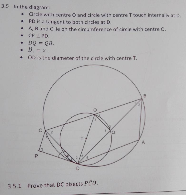 3.5 In the diagram: 
Circle with centre O and circle with centre T touch internally at D.
PD is a tangent to both circles at D.
A, B and C lie on the circumference of circle with centre O.
CP⊥ PD.
DQ=QB.
widehat D_1=x.
OD is the diameter of the circle with centre T. 
3.5.1 Prove that DC bisects Pwidehat CO.