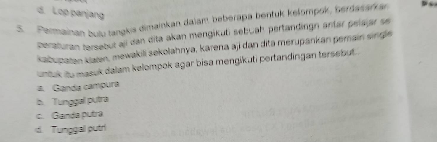 d. Lop panjang
5. Permainan bulu tangkis dimainkan dalam beberapa bentuk kelompok, beroasar a
~
peraturan tersebut aji dan dita akan mengikuti sebuah pertändingn antar pelajar se 
kabupaten klaten, mewakili sekolahnya, karena aji dan dita merupankan pemain sin ge
untuk ito masuk dalam kelompok agar bisa mengikuti pertandingan tersebut
a. Ganda campura
b. Tunggal putra
c. Ganda putra
d. Tunggal putri