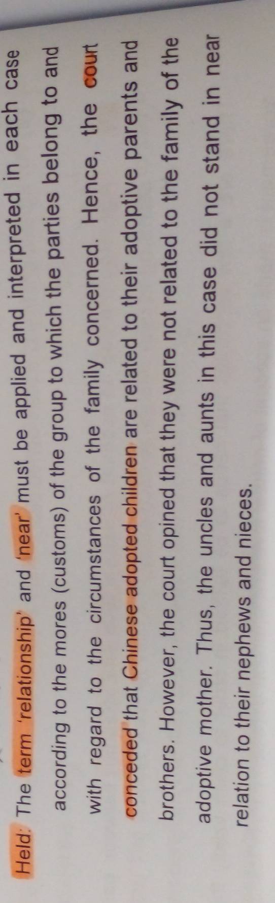 Held: The term ‘relationship’ and ‘near’ must be applied and interpreted in each case 
according to the mores (customs) of the group to which the parties belong to and 
with regard to the circumstances of the family concerned. Hence, the court 
conceded that Chinese adopted children are related to their adoptive parents and 
brothers. However, the court opined that they were not related to the family of the 
adoptive mother. Thus, the uncles and aunts in this case did not stand in near 
relation to their nephews and nieces.