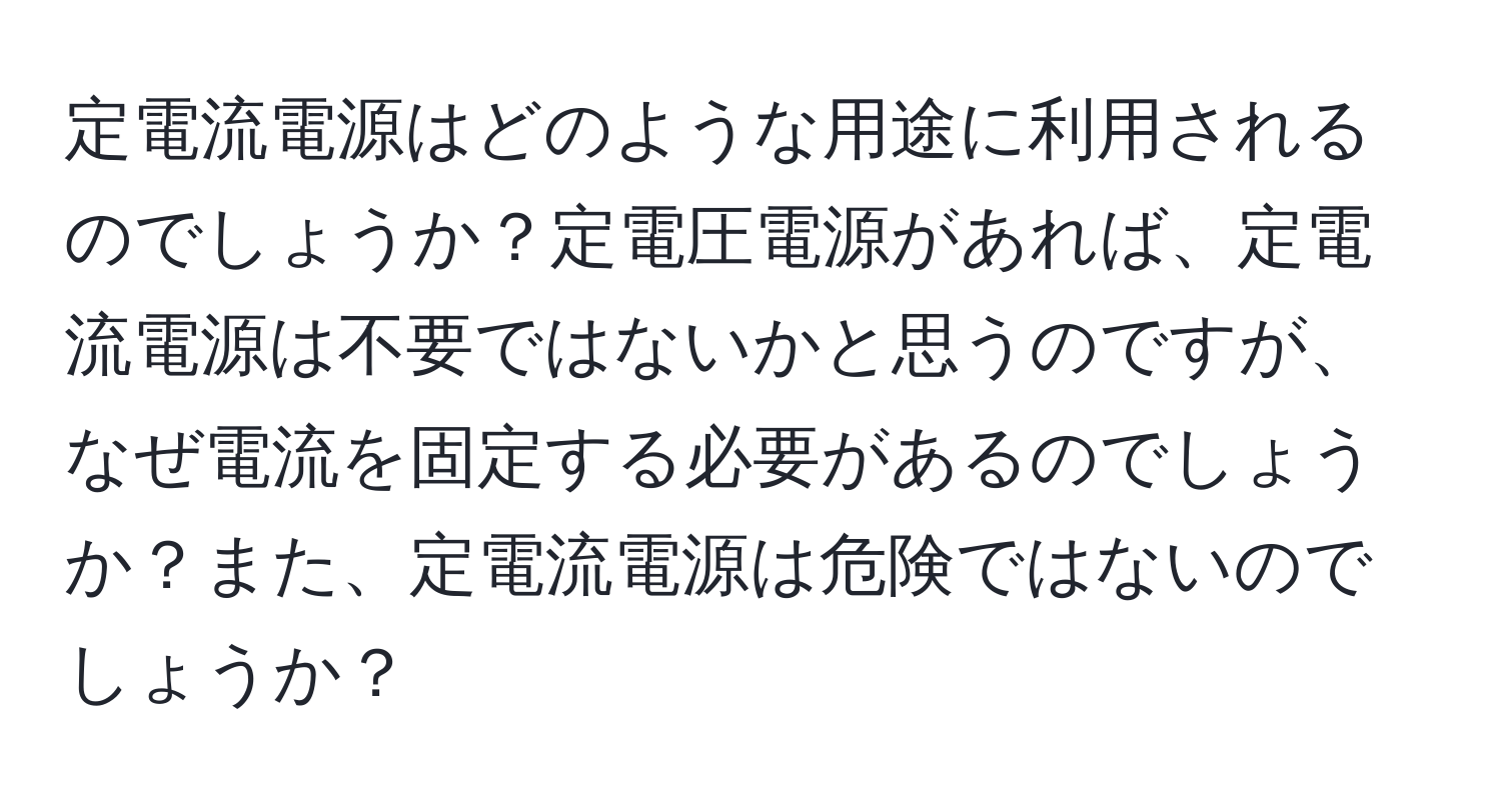 定電流電源はどのような用途に利用されるのでしょうか？定電圧電源があれば、定電流電源は不要ではないかと思うのですが、なぜ電流を固定する必要があるのでしょうか？また、定電流電源は危険ではないのでしょうか？