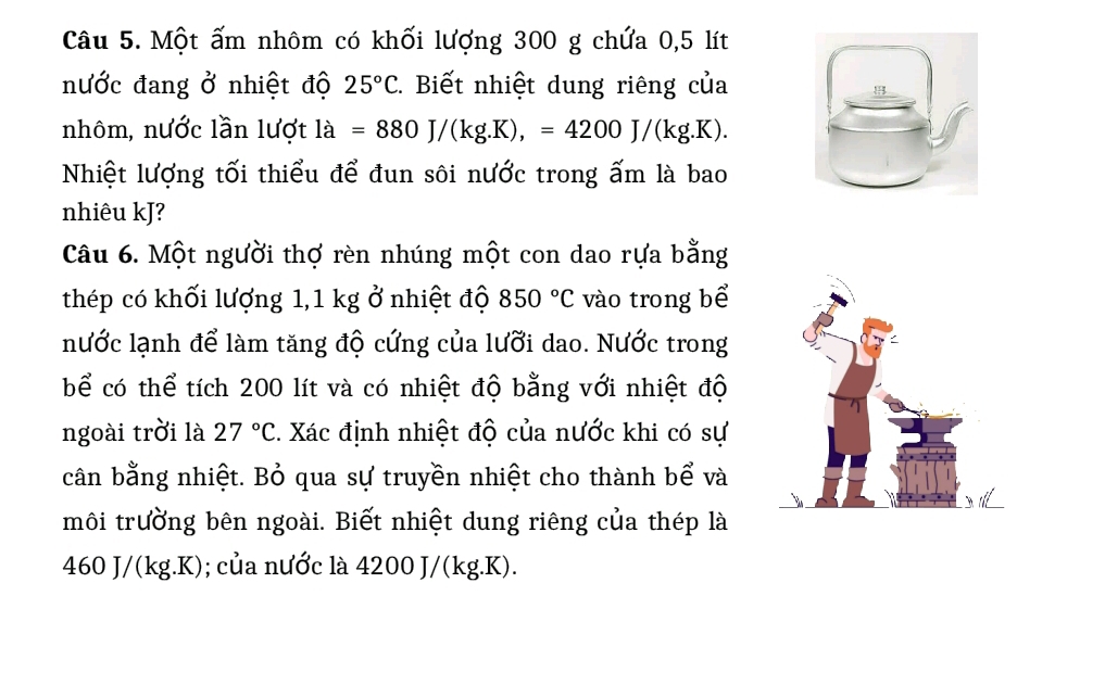 Một ấm nhôm có khối lượng 300 g chứa 0,5 lít
nước đang ở nhiệt độ 25°C 2. Biết nhiệt dung riêng của 
nhôm, nước lần lượt la=880J/(kg.K),=4200J/(kg.K). 
Nhiệt lượng tối thiểu để đun sôi nước trong ấm là bao 
nhiêu kJ? 
Câu 6. Một người thợ rèn nhúng một con dao rựa bằng 
thép có khối lượng 1,1 kg ở nhiệt độ 850°C vào trong bể 
nước lạnh để làm tăng độ cứng của lưỡi dao. Nước trong 
bể có thể tích 200 lít và có nhiệt độ bằng với nhiệt độ 
ngoài trời là 27°C 2. Xác định nhiệt độ của nước khi có sự 
cân bằng nhiệt. Bỏ qua sự truyền nhiệt cho thành bể và 
môi trường bên ngoài. Biết nhiệt dung riêng của thép là
460 J/(kg.K); của nước là 4200 J/(kg.K).