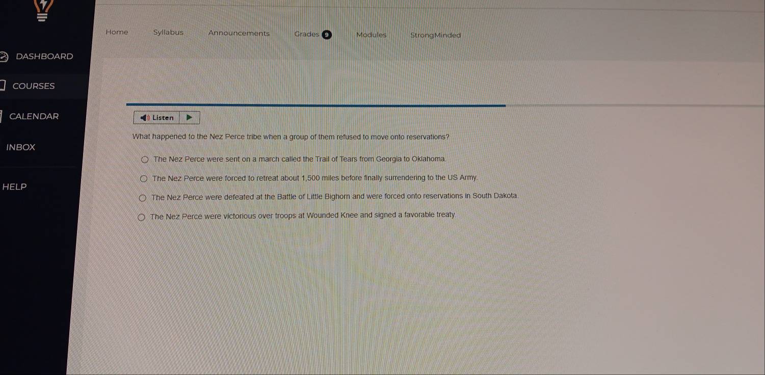 Home Syllabus Announcements Grades Modules StrongMinded
DASHBOARD
COURSES
CALENDAR 《》 Listen
What happened to the Nez Perce tribe when a group of them refused to move onto reservations?
INBOX
The Nez Perce were sent on a march called the Trail of Tears from Georgia to Oklahoma.
The Nez Perce were forced to retreat about 1,500 miles before finally surrendering to the US Army.
HELP
The Nez Perce were defeated at the Battle of Little Bighorn and were forced onto reservations in South Dakota
The Nez Perce were victorious over troops at Wounded Knee and signed a favorable treaty