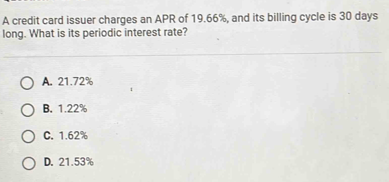 A credit card issuer charges an APR of 19.66%, and its billing cycle is 30 days
long. What is its periodic interest rate?
A. 21.72%
B. 1.22%
C. 1.62%
D. 21.53%