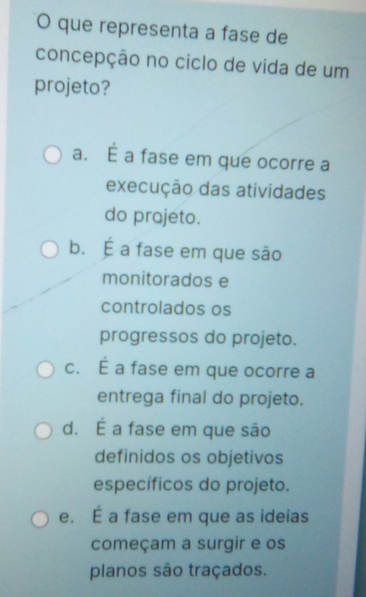 que representa a fase de
concepção no ciclo de vida de um
projeto?
a. É a fase em que ocorre a
execução das atividades
do projeto.
b. É a fase em que são
monitorados e
controlados os
progressos do projeto.
c. É a fase em que ocorre a
entrega final do projeto.
d. É a fase em que são
definidos os objetivos
específicos do projeto.
e. É a fase em que as ideias
começam a surgir e os
planos são traçados.