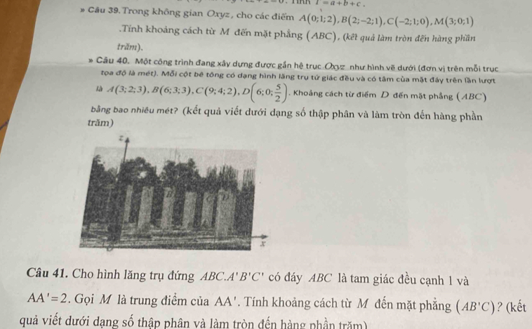 I=a+b+c. 
# Cầu 39. Trong không gian Oxyz, cho các điểm A(0;1;2), B(2;-2;1), C(-2;1;0), M(3;0;1).Tính khoảng cách từ M đến mặt phẳng (ABC), (kết quả làm tròn đến hàng phần 
trăm). 
Câu 40. Một công trình đang xây dựng được gần hệ trục Oxyz như hình vẽ dưới (đơn vị trên mỗi trục 
tọa độ là mét). Mỗi cột bê tông có dạng hình lăng trụ tứ giác đều và có tâm của mặt đáy trên lần lượt 
là A(3;2;3), B(6;3;3), C(9;4;2), D(6;0; 5/2 ). Khoảng cách từ điểm D đến mặt phẳng (ABC) 
bằng bao nhiêu mét? (kết quả viết dưới dạng số thập phân và làm tròn đến hàng phần 
trăm) 
Câu 41. Cho hình lăng trụ đứng ABC. A' B'C' có đáy ABC là tam giác đều cạnh 1 và
AA'=2. Gọi M là trung điểm của . AA'. Tính khoảng cách từ M đến mặt phẳng (AB'C) ? (kết 
quả viết dưới dạng số thập phân và làm tròn đến hàng phần trăm)