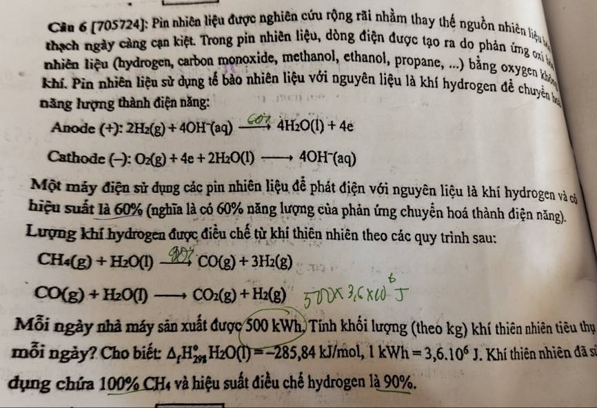 Cia 6 (705724): Pin nhiên liệu được nghiên cứu rộng rãi nhằm thay thế nguồn nhiên liệuy 
thạch ngày cảng cạn kiệt. Trong pin nhiên liệu, dòng điện được tạo ra do phản ứng oi 
hiên iệu hydrogen, carbon monoxide, methanol, ethanol, propane, ...) bằng oxygen kh 
Khí. Pin nhiên liệu sử dụng tế bảo nhiên liệu với nguyên liệu là khí hydrogen để chuyên hy 
năng hượng thành điện năng: 
Anode (- +): 2H₂(g) + 4OH (aq) — 4H₂O(l) + 4e
Cathode (-): O_2(g)+4e+2H_2O(l)to 4OH^-(aq)
Một máy điện sử dụng các pin nhiên liệu đễ phát điện với nguyên liệu là khí hydrogen và có 
hiệu suất là 60% (nghĩa là có 60% năng lượng của phản ứng chuyển hoá thành diện năng). 
Lượng khí hydrogen được điều chế từ khí thiên nhiên theo các quy trình sau:
CH₄(g) + H₂O(l) − 2 CO(g) + 3H₂(g)
CO(g)+H_2O(l)to CO_2(g)+H_2(g)
Mỗi ngày nhà máy sản xuất được 500 kWh, Tính khối lượng (theo kg) khí thiên nhiên tiêu thụ 
mỗi ngày? Cho biết: △ _fH_(298)^oH_2O(l)=-285, 84kJ/mol, 1kWh=3, 6.10^6J. Khí thiên nhiên đã sĩ 
dụng chứa 100% CH4 và hiệu suất điều chế hydrogen là 90%.