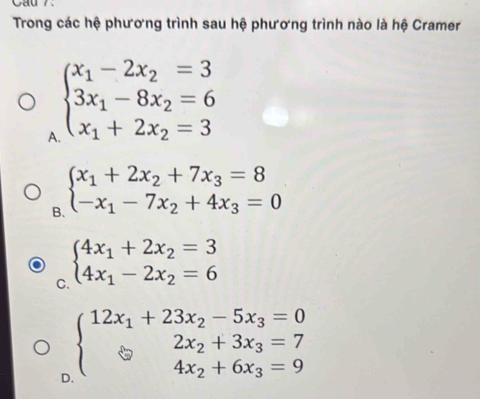 Cau 7.
Trong các hệ phương trình sau hệ phương trình nào là hệ Cramer
A beginarrayl x_1-2x_2=3 3x_1-8x_2=6 x_1+2x_2=3endarray.
B. beginarrayl x_1+2x_2+7x_3=8 -x_1-7x_2+4x_3=0endarray.
C. beginarrayl 4x_1+2x_2=3 4x_1-2x_2=6endarray.
D beginarrayl 12x_1+23x_2-5x_3=0 2x_2+3x_3=7 4x_2+6x_3=9endarray.