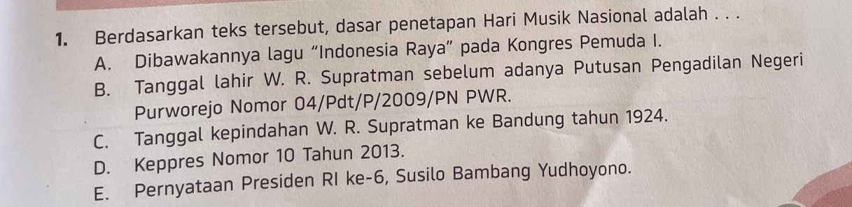 Berdasarkan teks tersebut, dasar penetapan Hari Musik Nasional adalah . . .
A. Dibawakannya lagu “Indonesia Raya” pada Kongres Pemuda I.
B. Tanggal lahir W. R. Supratman sebelum adanya Putusan Pengadilan Negeri
Purworejo Nomor 04/Pdt/P/2009/PN PWR.
C. Tanggal kepindahan W. R. Supratman ke Bandung tahun 1924.
D. Keppres Nomor 10 Tahun 2013.
E. Pernyataan Presiden RI ke- 6, Susilo Bambang Yudhoyono.