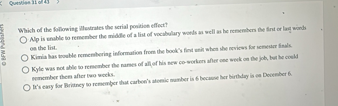 Which of the following illustrates the serial position effect?
Alp is unable to remember the middle of a list of vocabulary words as well as he remembers the first or last words
on the list.
Kimia has trouble remembering information from the book’s first unit when she reviews for semester finals.
Kyle was not able to remember the names of all of his new co-workers after one week on the job, but he could
remember them after two weeks.
It’s easy for Brittney to remember that carbon’s atomic number is 6 because her birthday is on December 6.