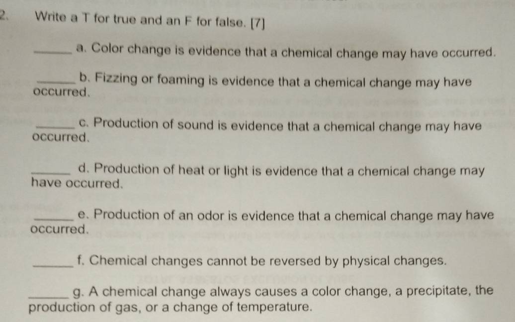 Write a T for true and an F for false. [7] 
_a. Color change is evidence that a chemical change may have occurred. 
_b. Fizzing or foaming is evidence that a chemical change may have 
occurred. 
_c. Production of sound is evidence that a chemical change may have 
occurred. 
_d. Production of heat or light is evidence that a chemical change may 
have occurred. 
_e. Production of an odor is evidence that a chemical change may have 
occurred. 
_f. Chemical changes cannot be reversed by physical changes. 
_g. A chemical change always causes a color change, a precipitate, the 
production of gas, or a change of temperature.